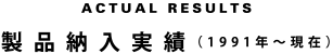 ACTUAL RESULTS　製品納入実績（1991年〜現在）