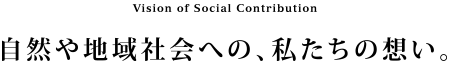 Vision of Social Contribution 自然や地域社会への、私たちの想い。